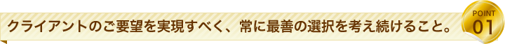 クライアントのご要望を実現すべく、常に最善の選択を考え続けること。