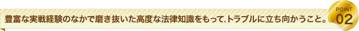 豊富な実戦経験のなかで磨き抜いた高度な法律知識をもって、トラブルに立ち向かうこと。