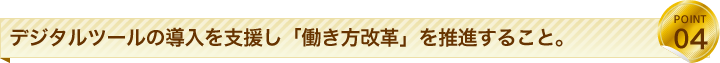 デジタルツールの導入を支援し「働き方改革」を推進すること。