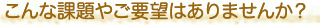 こんな課題やご要望はありませんか？