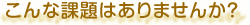 こんな課題はありませんか？