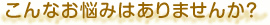 こんなお悩みはありませんか？