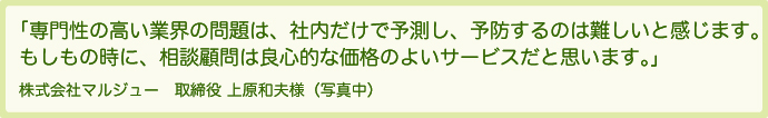 専門性の高い業界の問題は、社内だけで予測し、予防するのは難しいと感じます。もしもの時に、相談顧問は良心的な価格のよいサービスだと思います。